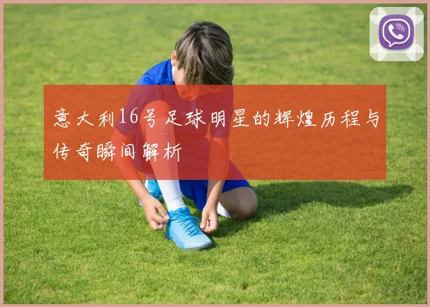 意大利16号足球明星的辉煌历程与传奇瞬间解析