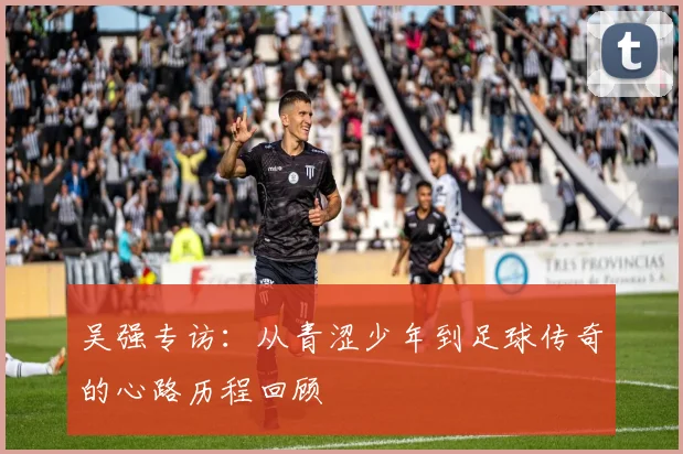 吴强专访：从青涩少年到足球传奇的心路历程回顾