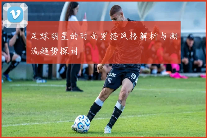 足球明星的时尚穿搭风格解析与潮流趋势探讨