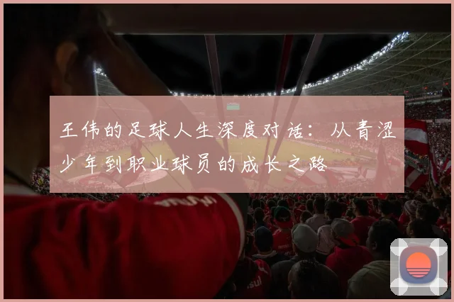 王伟的足球人生深度对话：从青涩少年到职业球员的成长之路