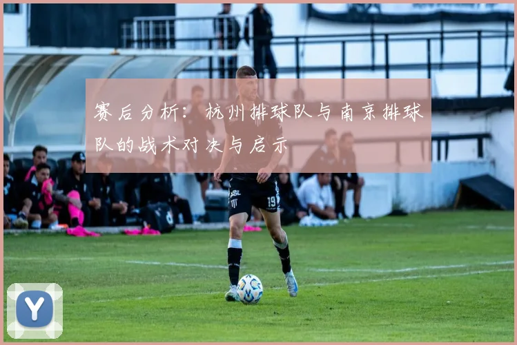 赛后分析：杭州排球队与南京排球队的战术对决与启示