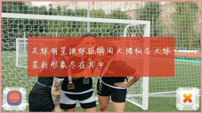 足球明星换球服瞬间大揭秘各大球星新形象尽在其中