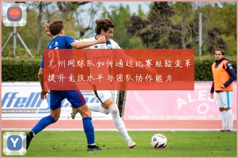 广州网球队如何通过比赛经验变革提升竞技水平与团队协作能力
