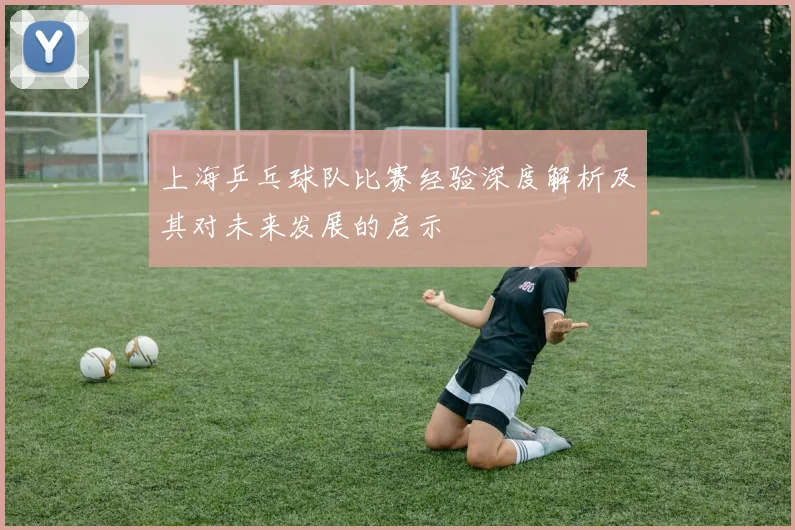 上海乒乓球队比赛经验深度解析及其对未来发展的启示