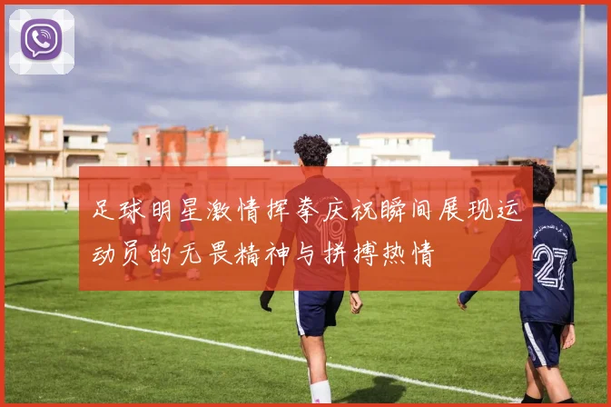 足球明星激情挥拳庆祝瞬间展现运动员的无畏精神与拼搏热情