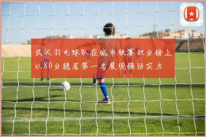 武汉羽毛球队在城市联赛积分榜上以80分稳居第一名展现强劲实力