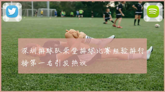 深圳排球队荣登排球比赛经验排行榜第一名引发热议