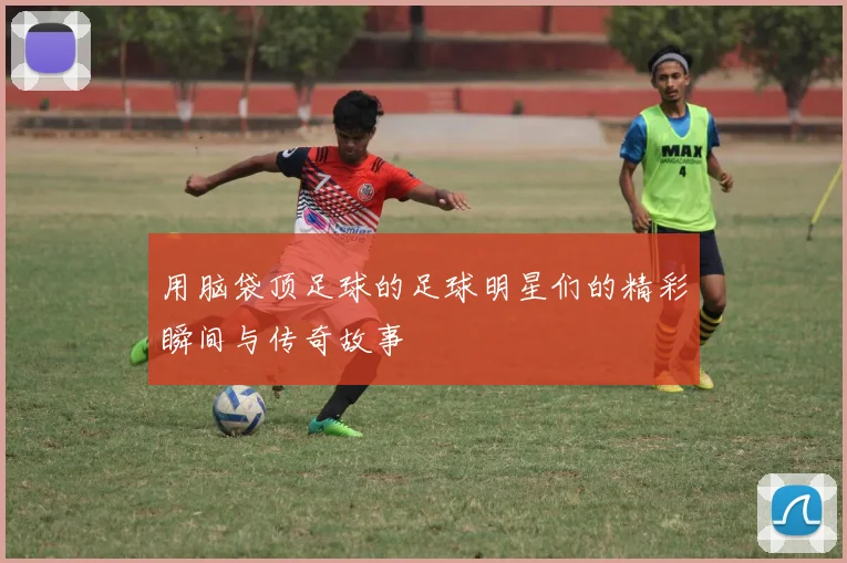 用脑袋顶足球的足球明星们的精彩瞬间与传奇故事