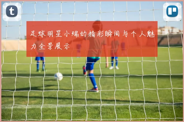 足球明星小瑞的精彩瞬间与个人魅力全景展示