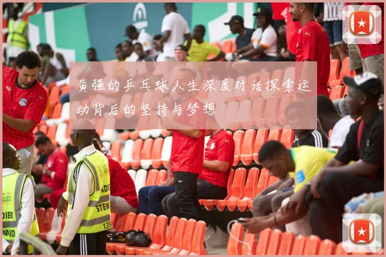 黄强的乒乓球人生深度对话探索运动背后的坚持与梦想