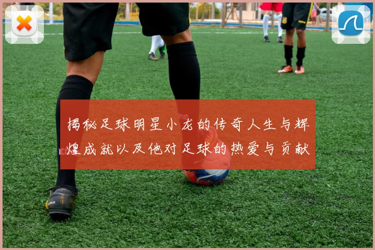 揭秘足球明星小龙的传奇人生与辉煌成就以及他对足球的热爱与贡献