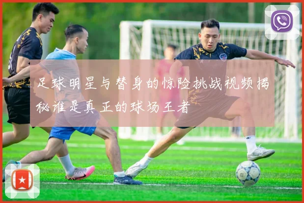 足球明星与替身的惊险挑战视频揭秘谁是真正的球场王者