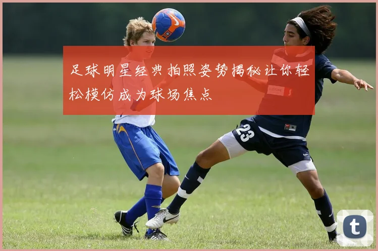 足球明星经典拍照姿势揭秘让你轻松模仿成为球场焦点