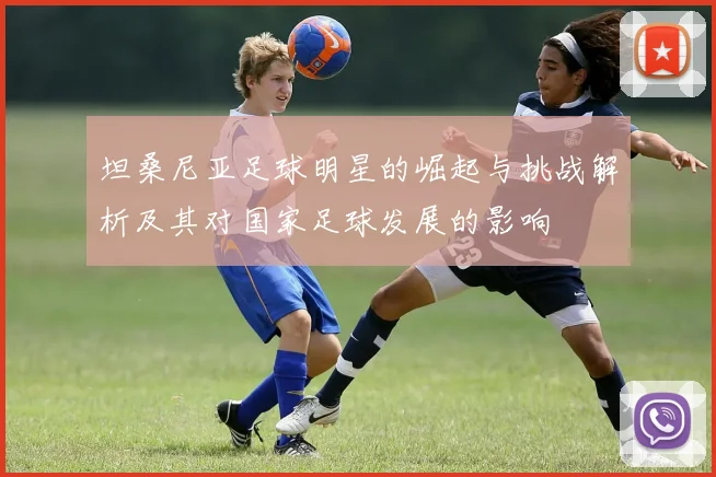 坦桑尼亚足球明星的崛起与挑战解析及其对国家足球发展的影响