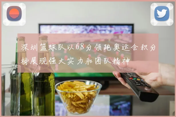 深圳篮球队以68分领跑奥运会积分榜展现强大实力和团队精神