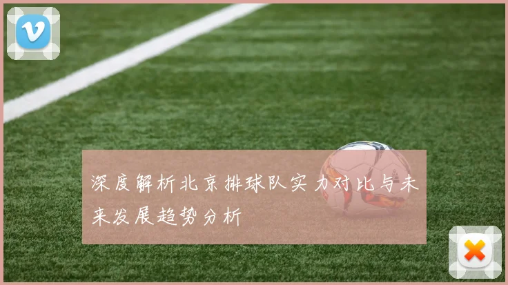 深度解析北京排球队实力对比与未来发展趋势分析