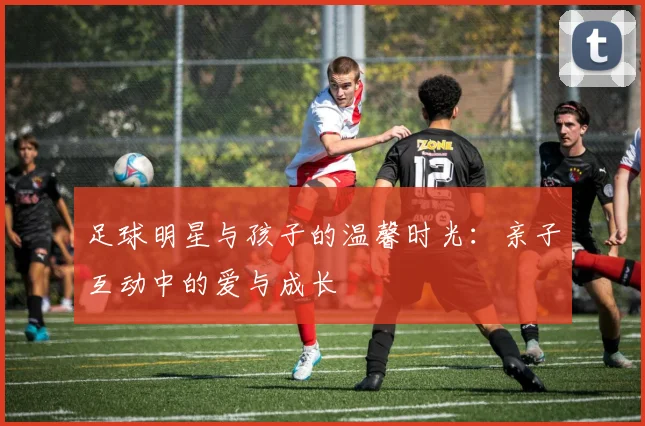足球明星与孩子的温馨时光：亲子互动中的爱与成长