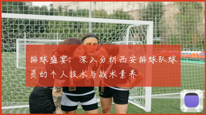 排球盛宴：深入分析西安排球队球员的个人技术与战术素养