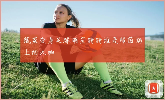 蔬菜变身足球明星猜猜谁是绿茵场上的大咖