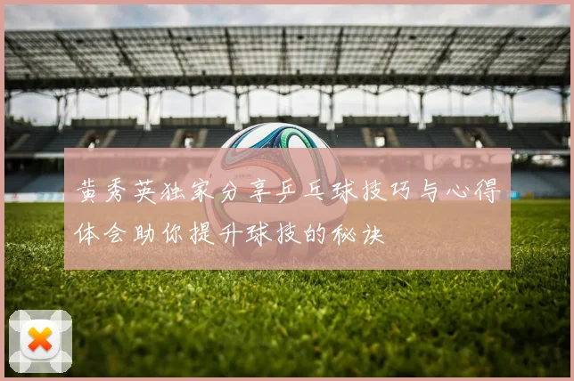 黄秀英独家分享乒乓球技巧与心得体会助你提升球技的秘诀