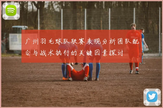 广州羽毛球队联赛表现分析团队配合与战术执行的关键因素探讨
