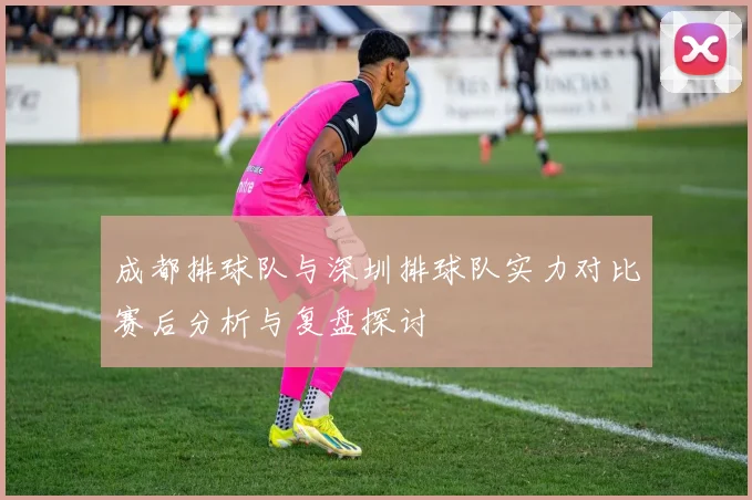 成都排球队与深圳排球队实力对比赛后分析与复盘探讨