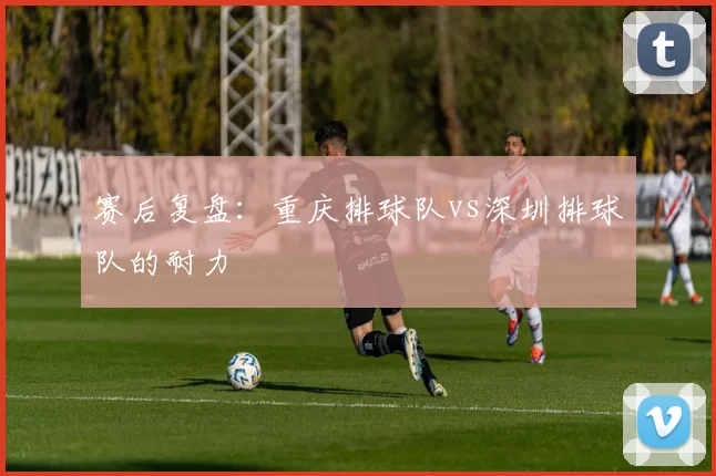 赛后复盘：重庆排球队vs深圳排球队的耐力