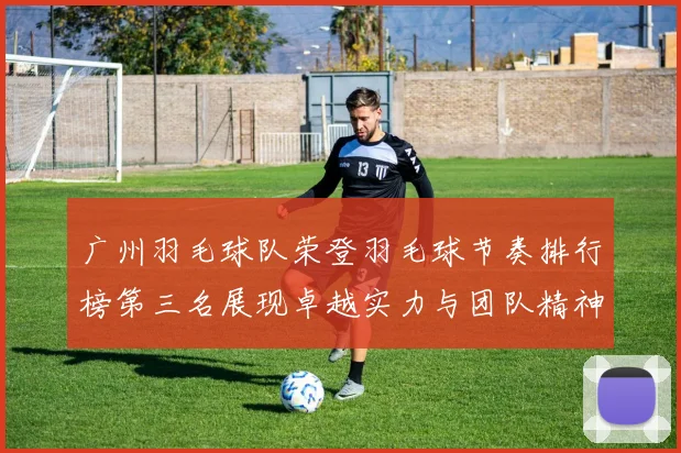 广州羽毛球队荣登羽毛球节奏排行榜第三名展现卓越实力与团队精神