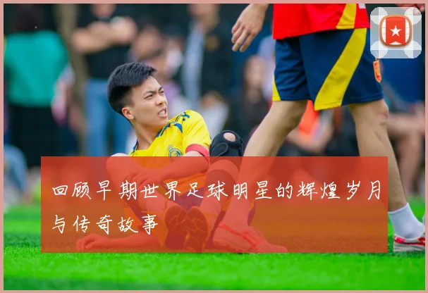 回顾早期世界足球明星的辉煌岁月与传奇故事