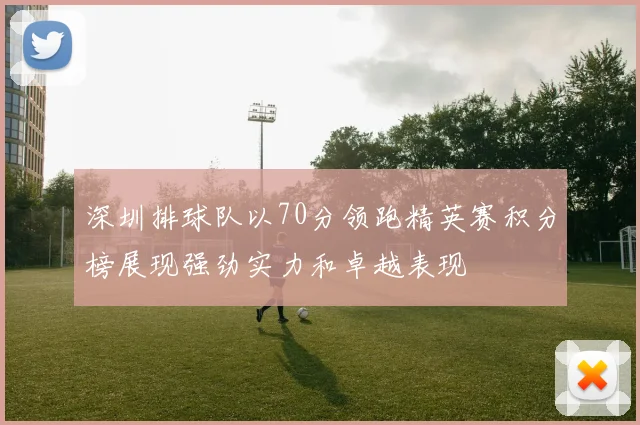 深圳排球队以70分领跑精英赛积分榜展现强劲实力和卓越表现