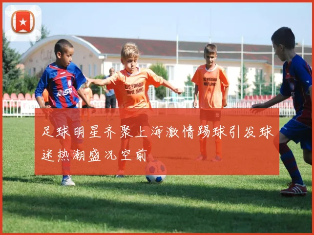 足球明星齐聚上海激情踢球引发球迷热潮盛况空前