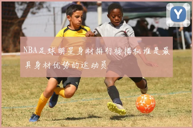 NBA足球明星身材排行榜揭秘谁是最具身材优势的运动员