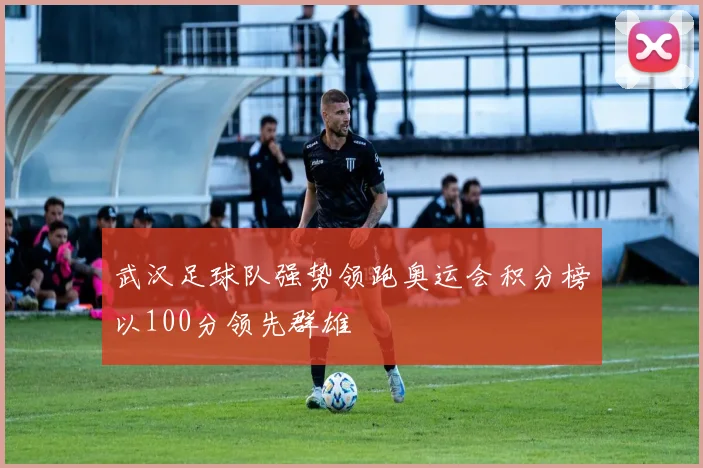 武汉足球队强势领跑奥运会积分榜以100分领先群雄