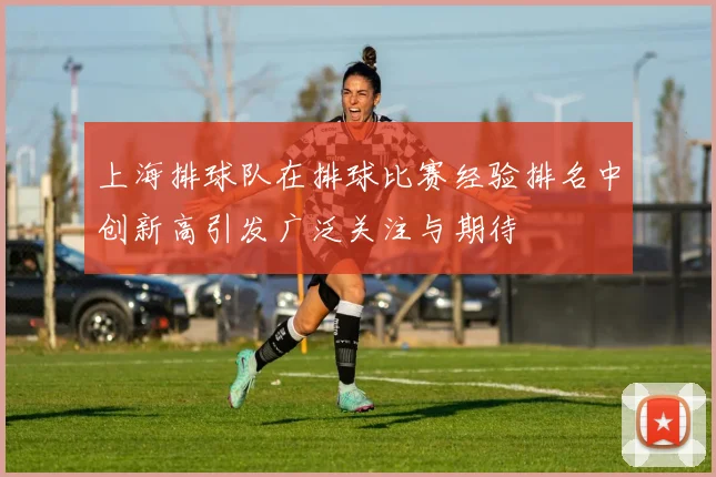 上海排球队在排球比赛经验排名中创新高引发广泛关注与期待
