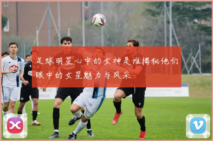 足球明星心中的女神是谁揭秘他们眼中的女星魅力与风采