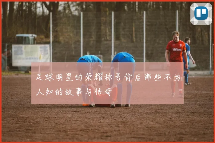 足球明星的荣耀称号背后那些不为人知的故事与传奇