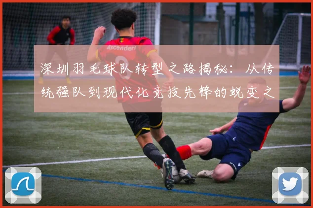 深圳羽毛球队转型之路揭秘：从传统强队到现代化竞技先锋的蜕变之旅