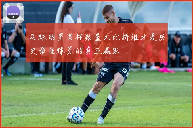 足球明星奖杯数量大比拼谁才是历史最佳球员的真正赢家